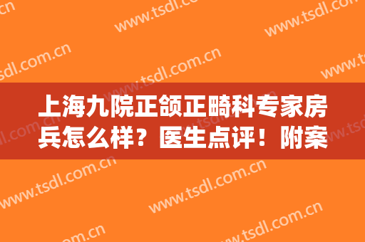 上海九院正颌正畸科专家房兵怎么样？医生点评！附案例和价格表哦！(上海九院正畸正颌科哪个专家好)