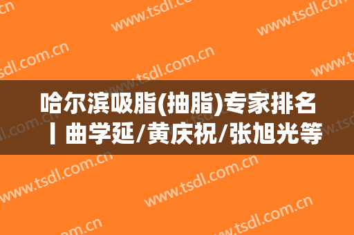 哈尔滨吸脂(抽脂)专家排名丨曲学延/黄庆祝/张旭光等上榜，排雷必看