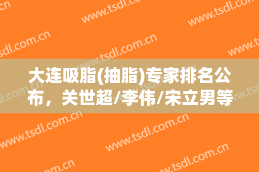 大连吸脂(抽脂)专家排名公布，关世超/李伟/宋立男等5位技术对比！附价格表