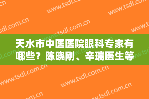 天水市中医医院眼科专家有哪些？陈晓刚、辛瑞医生等实力对比，附费用表