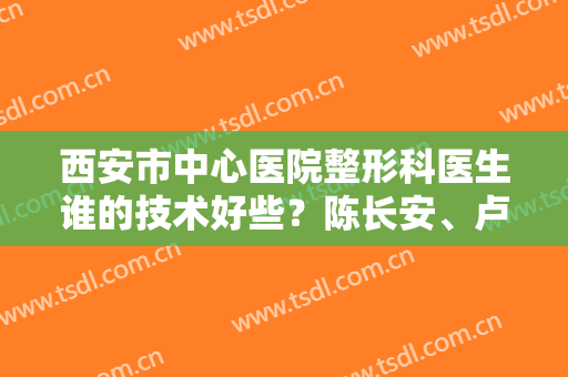 西安市中心医院整形科医生谁的技术好些？陈长安、卢丙仑等医师口碑好吗？附案例