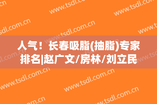 人气！长春吸脂(抽脂)专家排名|赵广文/房林/刘立民哪位医生的技术比较好？