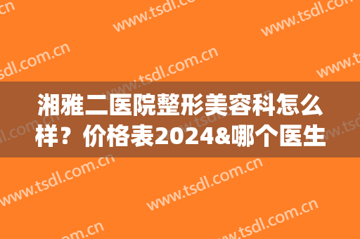 湘雅二医院整形美容科怎么样？价格表2024&哪个医生好？王先成、方柏荣等介绍(湘雅医院和湘雅二医院整形科哪个好)