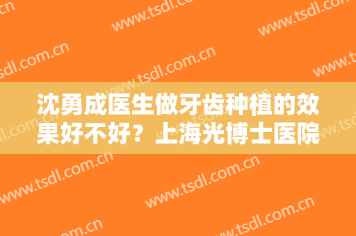 沈勇成医生做牙齿种植的效果好不好？上海光博士医院综合实力如何？附价格表