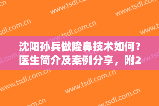 沈阳孙兵做隆鼻技术如何？医生简介及案例分享，附2024价格表参考！(沈阳隆鼻专家)