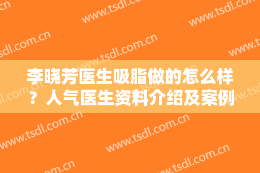 李晓芳医生吸脂做的怎么样？人气医生资料介绍及案例反馈曝光，马住！