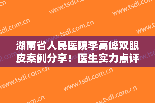 湖南省人民医院李高峰双眼皮案例分享！医生实力点评及价格表，新攻略！