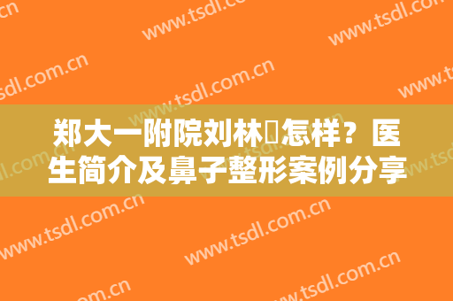 郑大一附院刘林嶓怎样？医生简介及鼻子整形案例分享，美鼻必备指南！