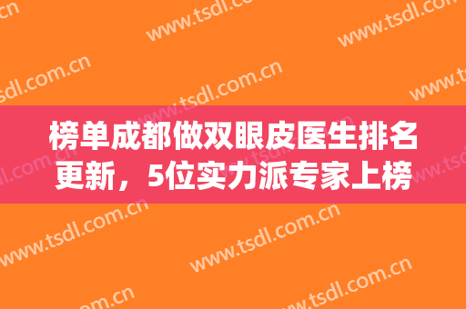 榜单成都做双眼皮医生排名更新，5位实力派专家上榜，口碑大比拼！(双眼皮成都哪家医院做得最好)