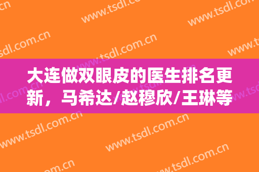 大连做双眼皮的医生排名更新，马希达/赵穆欣/王琳等5位技术PK(大连哪家医院双眼皮做得好)