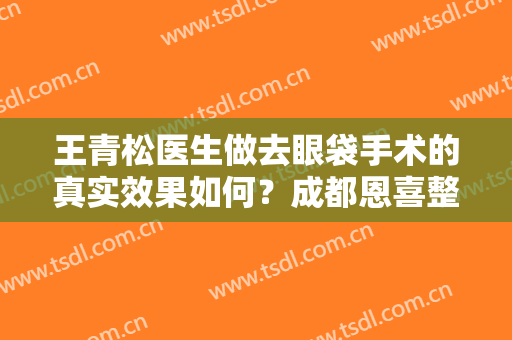 王青松医生做去眼袋手术的真实效果如何？成都恩喜整形口碑技术都不错！附案例