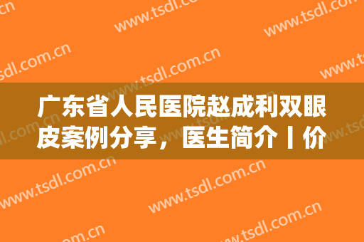 广东省人民医院赵成利双眼皮案例分享，医生简介丨价格表一览(赵成利双眼皮)