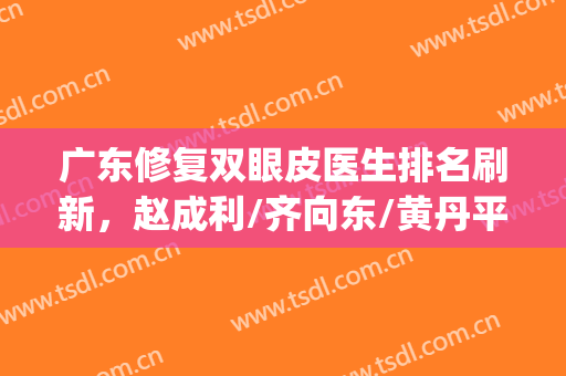 广东修复双眼皮医生排名刷新，赵成利/齐向东/黄丹平等排名靠前(赵成利双眼皮)