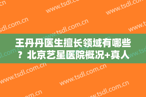 王丹丹医生擅长领域有哪些？北京艺星医院概况+真人祛斑全过程分享！