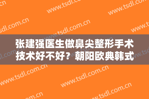 张建强医生做鼻尖整形手术技术好不好？朝阳欧典韩式整形医院基本资料介绍！