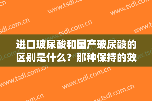 进口玻尿酸和国产玻尿酸的区别是什么？那种保持的效果更久一些？(国产玻尿酸和进口玻尿酸有什么不同)