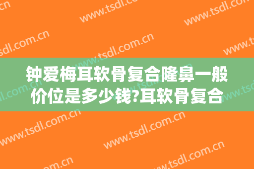 钟爱梅耳软骨复合隆鼻一般价位是多少钱?耳软骨复合隆鼻案例效果对比图_华中科技大学同济医学院附属协和医院