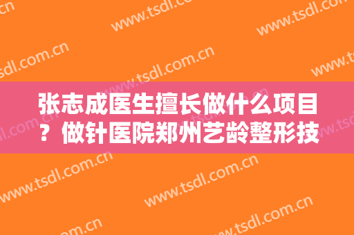 张志成医生擅长做什么项目？做针医院郑州艺龄整形技术如何？附案例