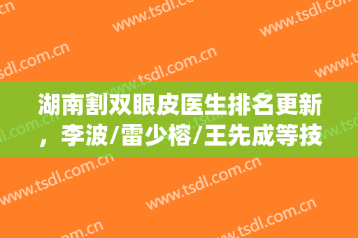 湖南割双眼皮医生排名更新，李波/雷少榕/王先成等技术对比(湘雅雷少榕双眼皮案例)