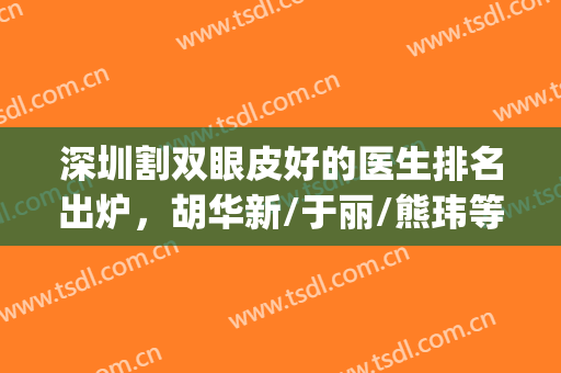 深圳割双眼皮好的医生排名出炉，胡华新/于丽/熊玮等技术对比(深圳比较有名的双眼皮医生)