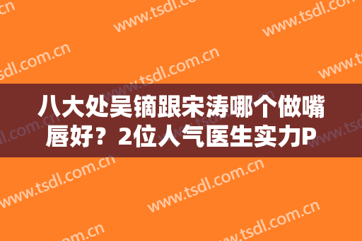 八大处吴镝跟宋涛哪个做嘴唇好？2位人气医生实力PK！简介加案例分享！