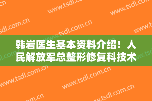 韩岩医生基本资料介绍！人民解放军总整形修复科技术好不好？附案例