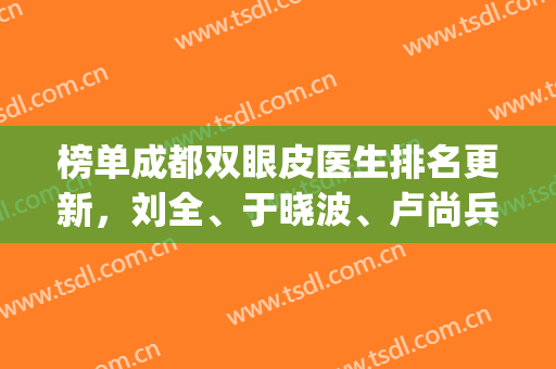 榜单成都双眼皮医生排名更新，刘全、于晓波、卢尚兵等知名度高(成都最好的双眼皮医生)