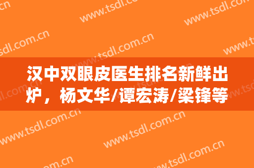 汉中双眼皮医生排名新鲜出炉，杨文华/谭宏涛/梁锋等实力测评(汉中人民医院双眼皮)