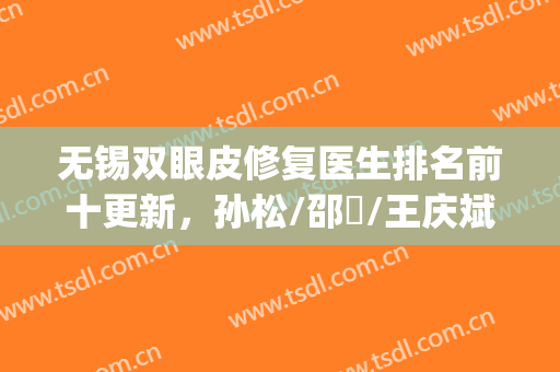 无锡双眼皮修复医生排名前十更新，孙松/邵珺/王庆斌等5位技术点评(上海双眼皮修复专家)