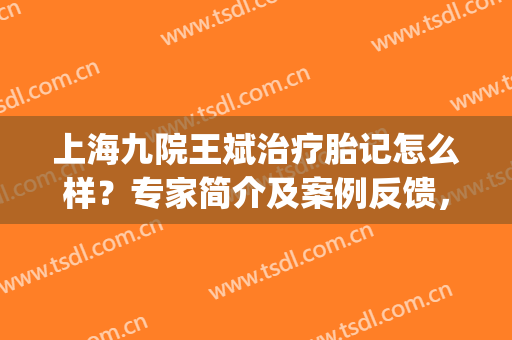 上海九院王斌治疗胎记怎么样？专家简介及案例反馈，抓紧收藏！(上海九院治疗胎记专家排名)