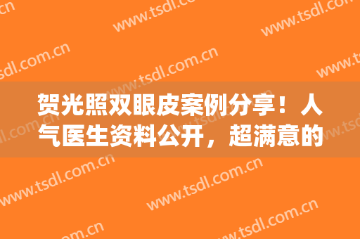 贺光照双眼皮案例分享！人气医生资料公开，超满意的效果！附价格~(贺激光医生做双眼皮怎么样)