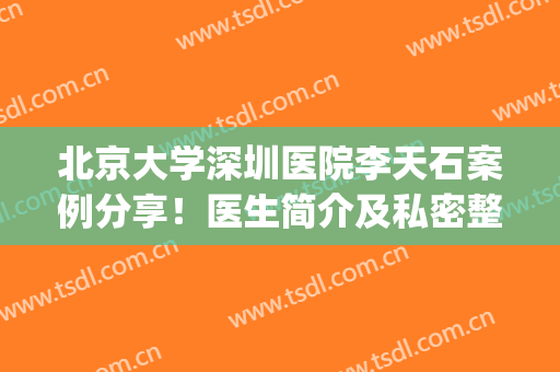 北京大学深圳医院李天石案例分享！医生简介及私密整形体验反馈~(深圳北大医院李天石医生怎么样)