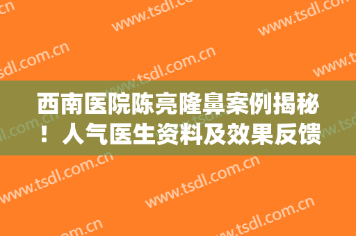 西南医院陈亮隆鼻案例揭秘！人气医生资料及效果反馈，避雷指南！(西南医院整形外科陈亮)