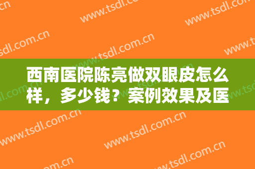西南医院陈亮做双眼皮怎么样，多少钱？案例效果及医生资料，术前必看！