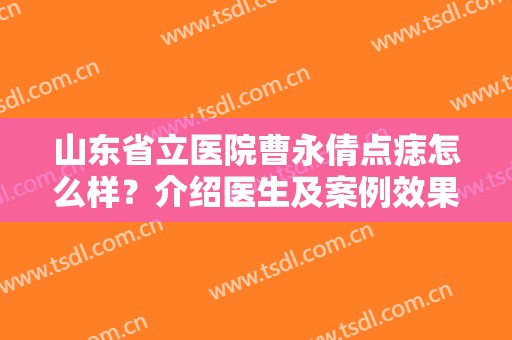 山东省立医院曹永倩点痣怎么样？介绍医生及案例效果分享，小白必看！