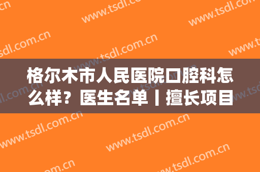 格尔木市人民医院口腔科怎么样？医生名单丨擅长项目丨案例(格尔木市牙科)