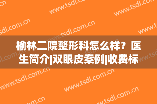 榆林二院整形科怎么样？医生简介|双眼皮案例|收费标准，超贴心指南！(榆林二院有整形科吗)