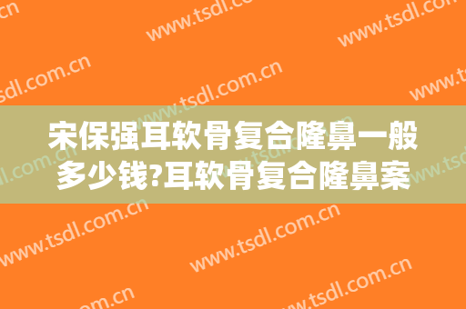 宋保强耳软骨复合隆鼻一般多少钱?耳软骨复合隆鼻案例效果对比图_西京医院