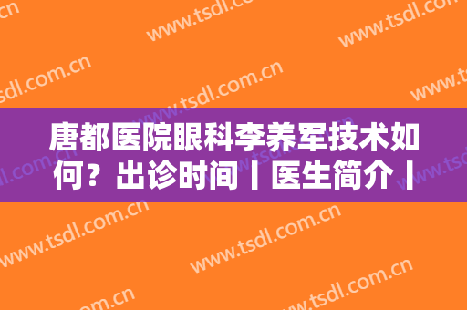 唐都医院眼科李养军技术如何？出诊时间丨医生简介丨近视眼矫正案例