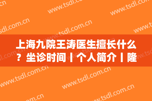 上海九院王涛医生擅长什么？坐诊时间丨个人简介丨隆胸案例(上海九院王涛挂号多少钱)