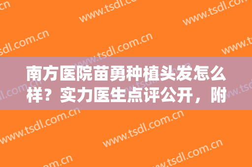 南方医院苗勇种植头发怎么样？实力医生点评公开，附新版价格参考！(南方医院苗勇植发视频)