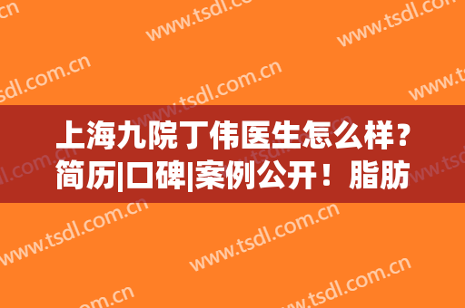 上海九院丁伟医生怎么样？简历|口碑|案例公开！脂肪填充价格get~(丁伟 九院)