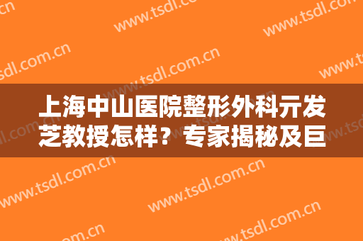 上海中山医院整形外科亓发芝教授怎样？专家揭秘及巨乳缩小案例反馈！