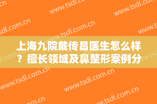 上海九院戴传昌医生怎么样？擅长领域及鼻整形案例分享！内含价格表~