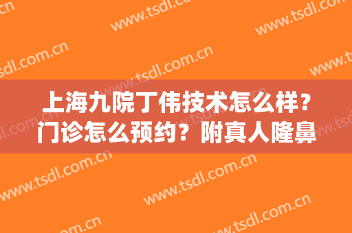 上海九院丁伟技术怎么样？门诊怎么预约？附真人隆鼻案例(九院丁伟双眼皮)
