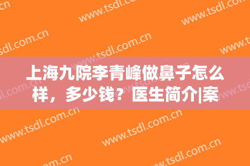 上海九院李青峰做鼻子怎么样，多少钱？医生简介|案例|价格指南！(上海九院做鼻子要多少钱)