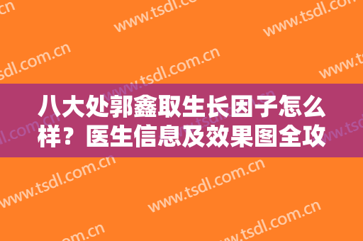 八大处郭鑫取生长因子怎么样？医生信息及效果图全攻略分享，术前必看！