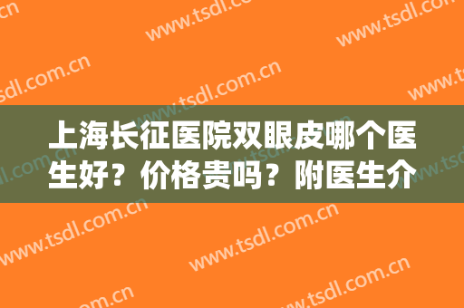 上海长征医院双眼皮哪个医生好？价格贵吗？附医生介绍+双眼皮案例(上海长征医院做双眼皮怎么样)