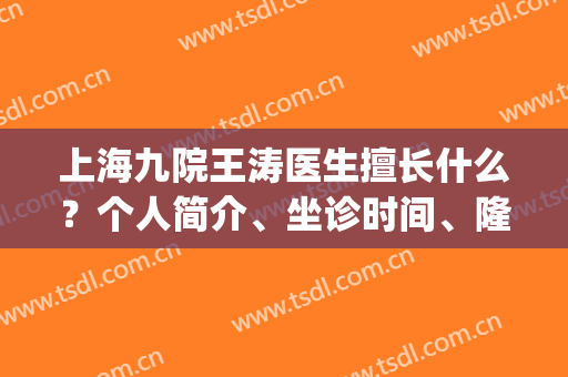 上海九院王涛医生擅长什么？个人简介、坐诊时间、隆鼻案例(上海九院王涛隆鼻怎么样)