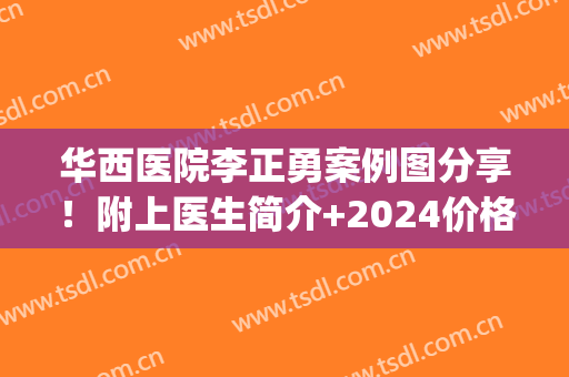 华西医院李正勇案例图分享！附上医生简介+2024价格表一览！(华西医院李正勇门诊时间)